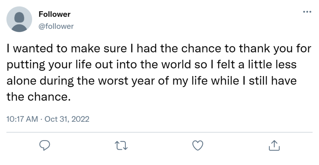 I wanted to make sure I had the chance to thank you for putting your life out into the world so I felt a little less alone during the worst year of my life while I still have the chance.